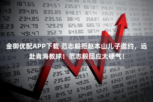 金御优配APP下载 范志毅拒赵本山儿子邀约，远赴青海教球！范志毅回应太硬气！