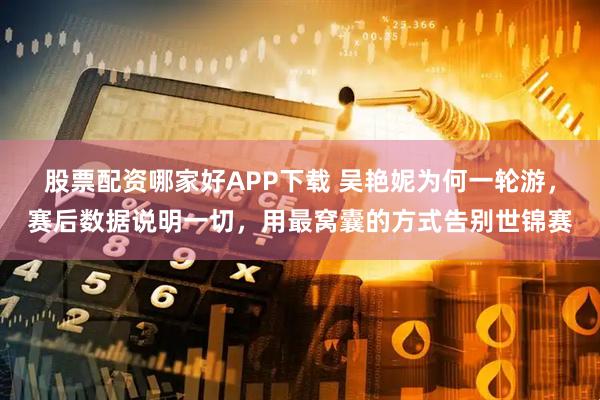 股票配资哪家好APP下载 吴艳妮为何一轮游，赛后数据说明一切，用最窝囊的方式告别世锦赛