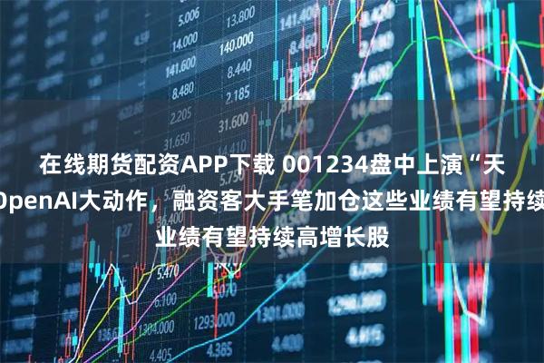 在线期货配资APP下载 001234盘中上演“天地板”！OpenAI大动作，融资客大手笔加仓这些业绩有望持续高增长股
