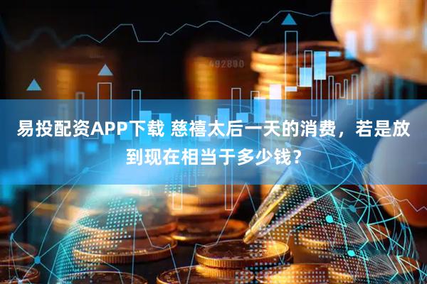 易投配资APP下载 慈禧太后一天的消费，若是放到现在相当于多少钱？