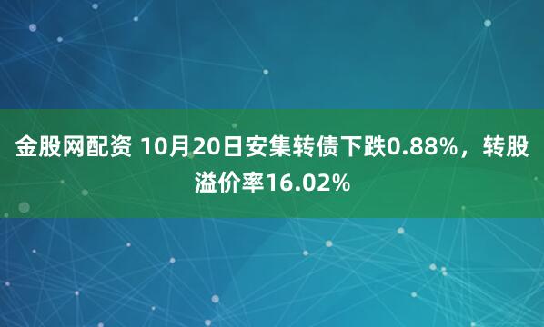 金股网配资 10月20日安集转债下跌0.88%，转股溢价率16.02%
