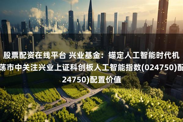 股票配资在线平台 兴业基金：锚定人工智能时代机遇，震荡市中关注兴业上证科创板人工智能指数(024750)配置价值