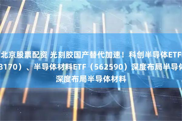 北京股票配资 光刻胶国产替代加速！科创半导体ETF（588170）、半导体材料ETF（562590）深度布局半导体材料