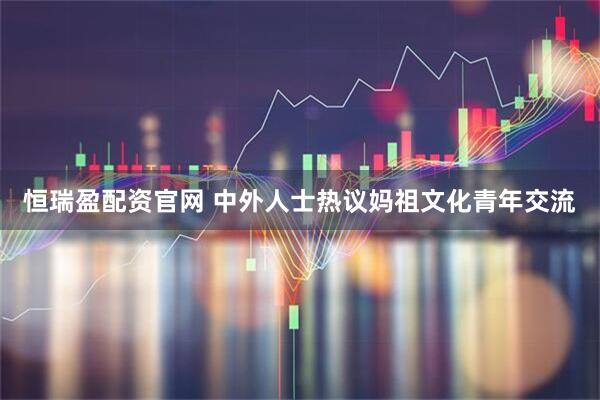 恒瑞盈配资官网 中外人士热议妈祖文化青年交流
