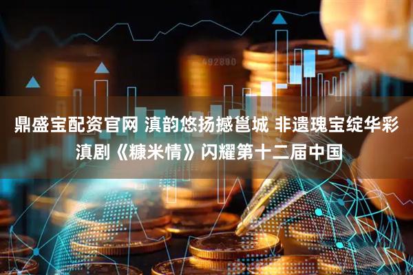 鼎盛宝配资官网 滇韵悠扬撼邕城 非遗瑰宝绽华彩 滇剧《糠米情》闪耀第十二届中国