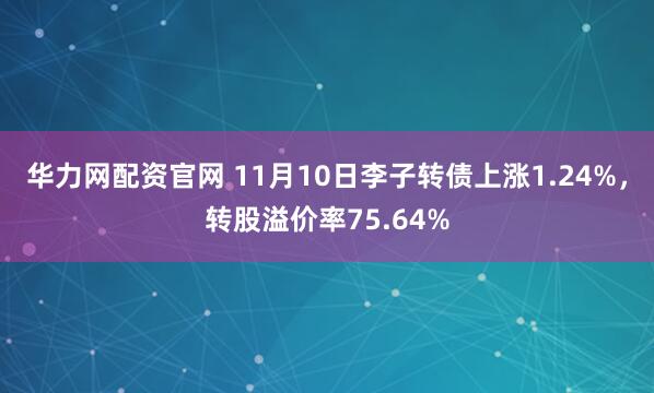 华力网配资官网 11月10日李子转债上涨1.24%，转股溢价率75.64%