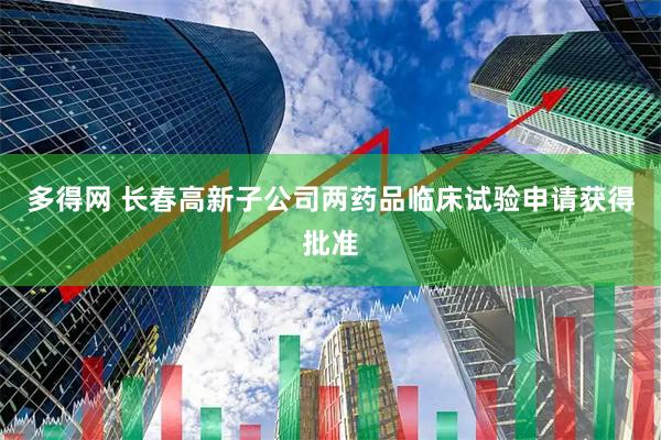多得网 长春高新子公司两药品临床试验申请获得批准