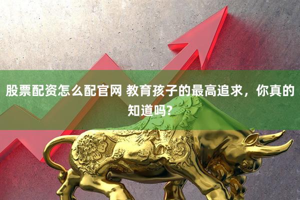 股票配资怎么配官网 教育孩子的最高追求，你真的知道吗?