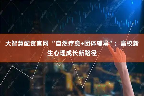 大智慧配资官网 “自然疗愈+团体辅导”：高校新生心理成长新路径