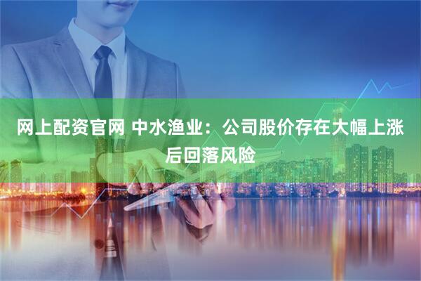 网上配资官网 中水渔业：公司股价存在大幅上涨后回落风险