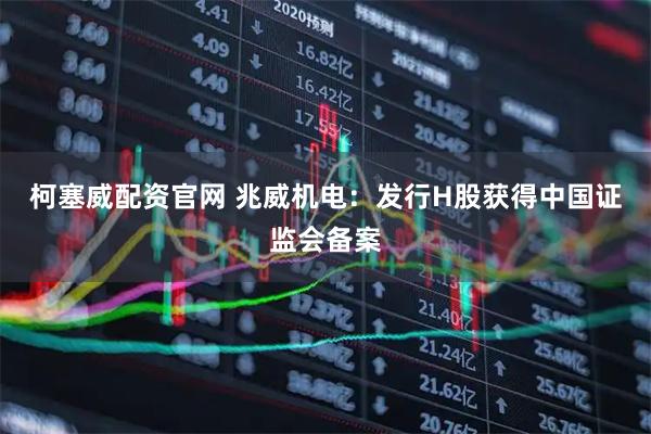 柯塞威配资官网 兆威机电：发行H股获得中国证监会备案