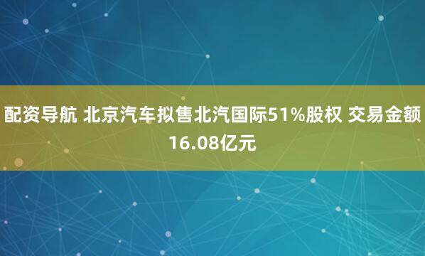 配资导航 北京汽车拟售北汽国际51%股权 交易金额16.08亿元