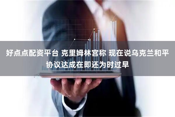 好点点配资平台 克里姆林宫称 现在说乌克兰和平协议达成在即还为时过早
