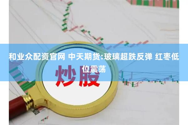 和业众配资官网 中天期货:玻璃超跌反弹 红枣低位震荡