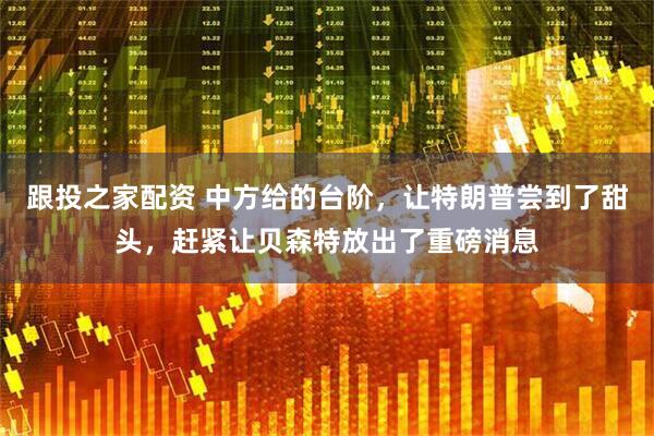 跟投之家配资 中方给的台阶，让特朗普尝到了甜头，赶紧让贝森特放出了重磅消息