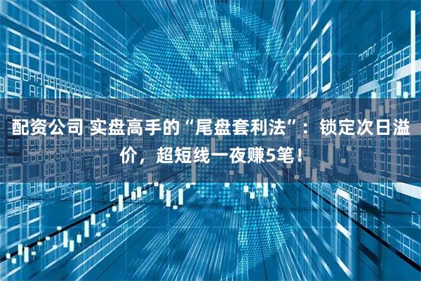 配资公司 实盘高手的“尾盘套利法”：锁定次日溢价，超短线一夜赚5笔！