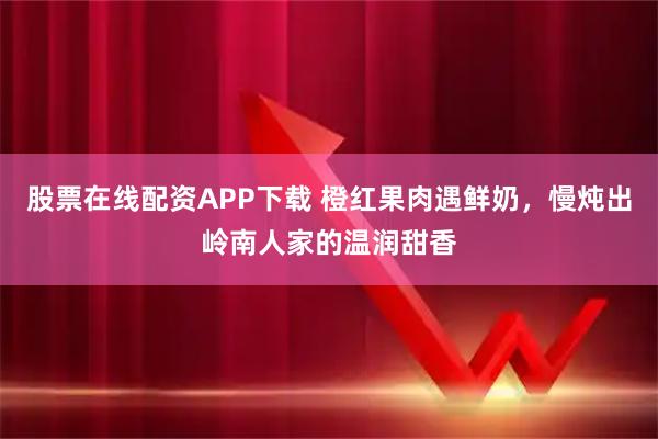 股票在线配资APP下载 橙红果肉遇鲜奶，慢炖出岭南人家的温润甜香