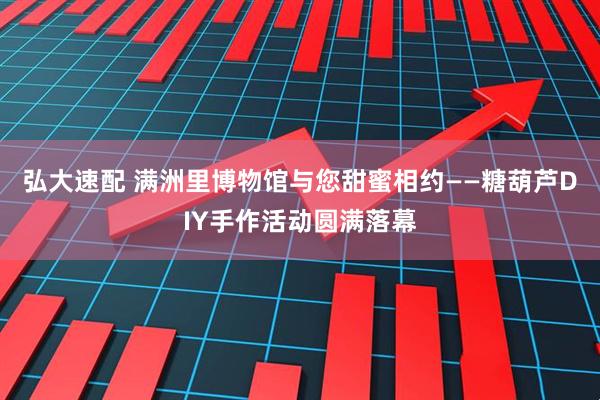 弘大速配 满洲里博物馆与您甜蜜相约——糖葫芦DIY手作活动圆满落幕