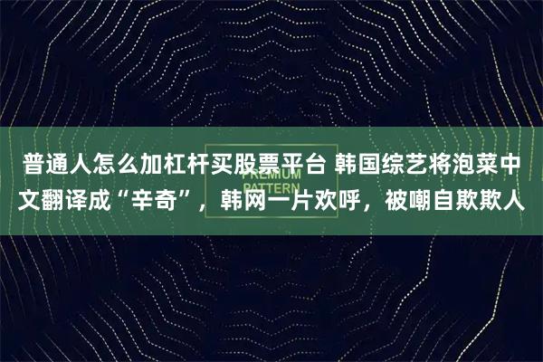 普通人怎么加杠杆买股票平台 韩国综艺将泡菜中文翻译成“辛奇”，韩网一片欢呼，被嘲自欺欺人