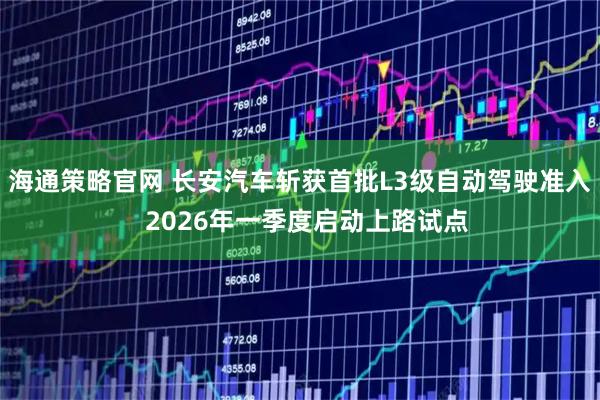 海通策略官网 长安汽车斩获首批L3级自动驾驶准入  2026年一季度启动上路试点