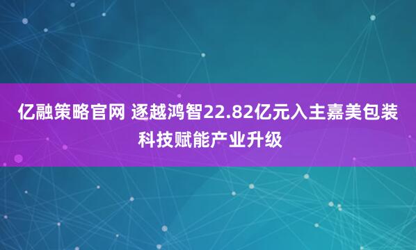 亿融策略官网 逐越鸿智22.82亿元入主嘉美包装 科技赋能产业升级