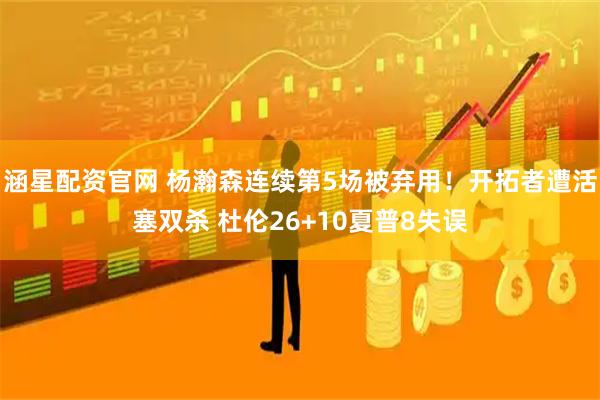 涵星配资官网 杨瀚森连续第5场被弃用！开拓者遭活塞双杀 杜伦26+10夏普8失误