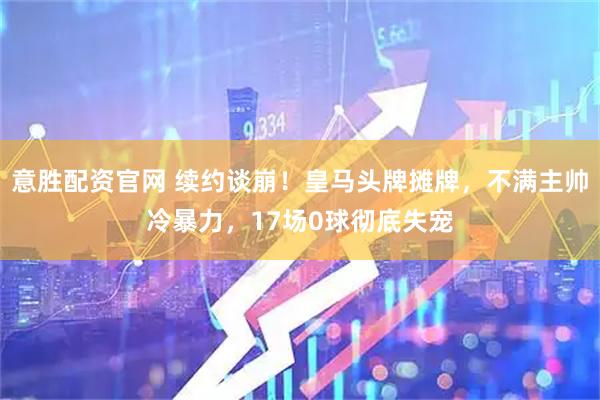 意胜配资官网 续约谈崩！皇马头牌摊牌，不满主帅冷暴力，17场0球彻底失宠