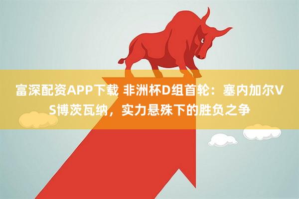 富深配资APP下载 非洲杯D组首轮：塞内加尔VS博茨瓦纳，实力悬殊下的胜负之争