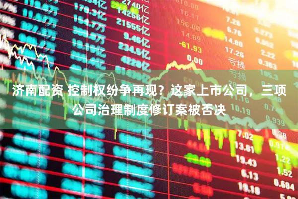 济南配资 控制权纷争再现？这家上市公司，三项公司治理制度修订案被否决