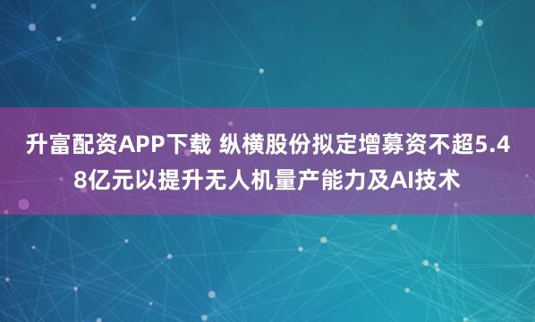 升富配资APP下载 纵横股份拟定增募资不超5.48亿元以提升无人机量产能力及AI技术