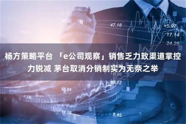 杨方策略平台 「e公司观察」销售乏力致渠道掌控力锐减 茅台取消分销制实为无奈之举