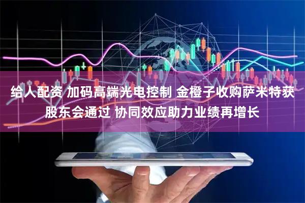 给人配资 加码高端光电控制 金橙子收购萨米特获股东会通过 协同效应助力业绩再增长