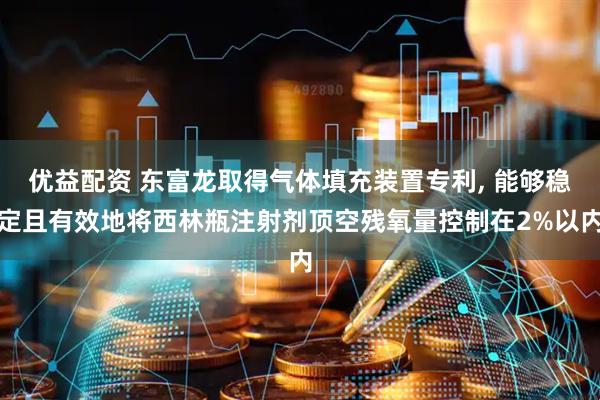 优益配资 东富龙取得气体填充装置专利, 能够稳定且有效地将西林瓶注射剂顶空残氧量控制在2%以内
