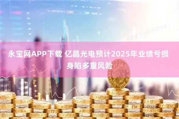 永宝网APP下载 亿晶光电预计2025年业绩亏损 身陷多重风险