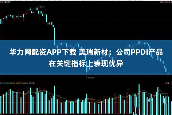 华力网配资APP下载 美瑞新材：公司PPDI产品在关键指标上表现优异