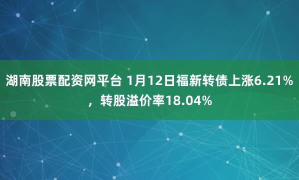 湖南股票配资网平台 1月12日福新转债上涨6.21%，转股溢价率18.04%