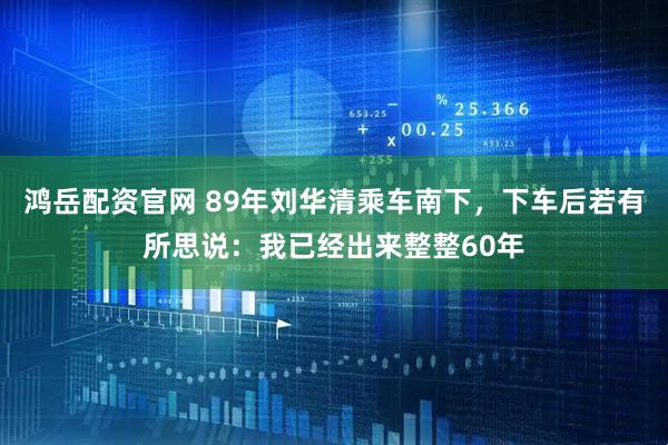 鸿岳配资官网 89年刘华清乘车南下，下车后若有所思说：我已经出来整整60年
