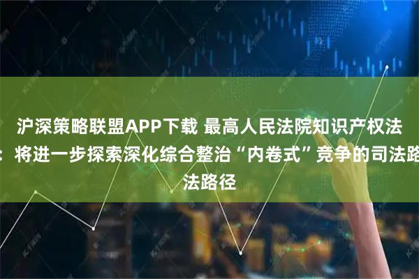 沪深策略联盟APP下载 最高人民法院知识产权法庭：将进一步探索深化综合整治“内卷式”竞争的司法路径