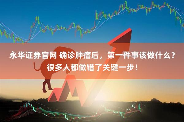 永华证券官网 确诊肿瘤后，第一件事该做什么？很多人都做错了关键一步！