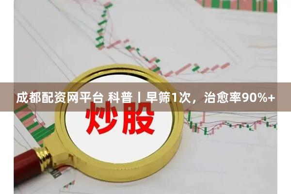 成都配资网平台 科普丨早筛1次，治愈率90%+