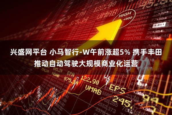 兴盛网平台 小马智行-W午前涨超5% 携手丰田推动自动驾驶大规模商业化运营