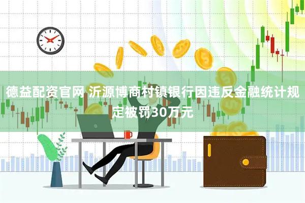 德益配资官网 沂源博商村镇银行因违反金融统计规定被罚30万元
