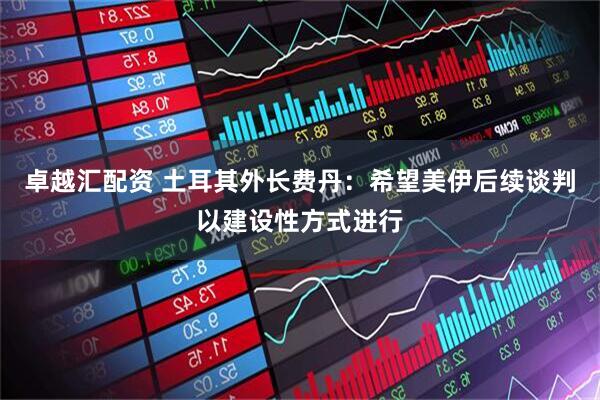 卓越汇配资 土耳其外长费丹：希望美伊后续谈判以建设性方式进行