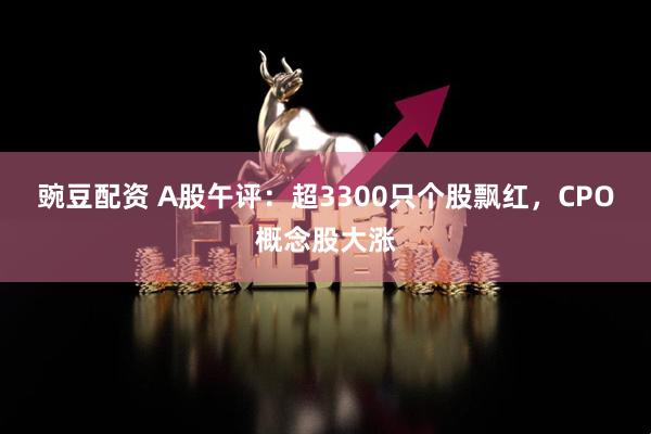 豌豆配资 A股午评：超3300只个股飘红，CPO概念股大涨